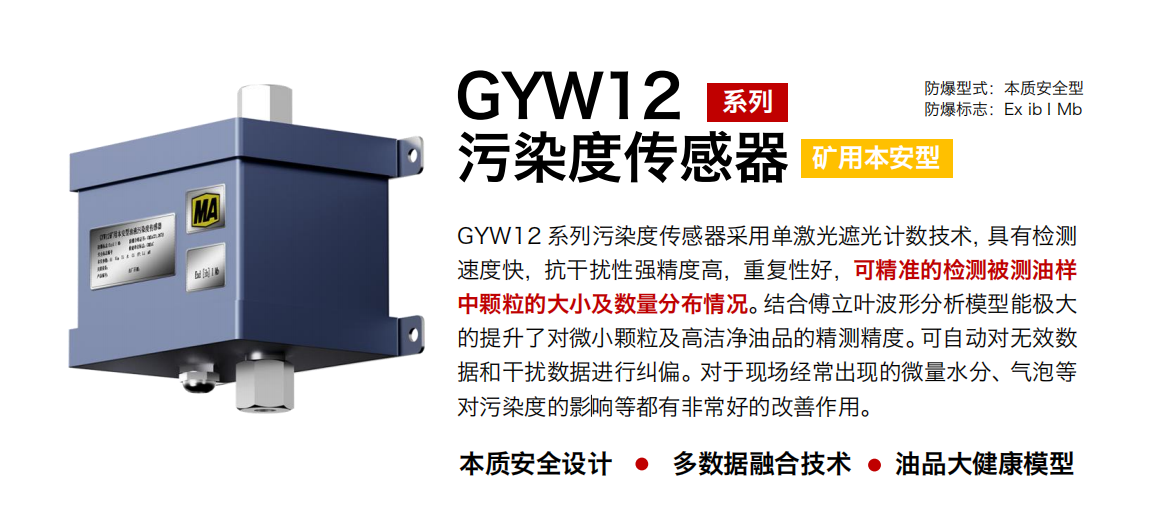 GYW12 系列礦用本安型污染度傳感器采用單激光遮光計數技術，具有檢測速度快，抗干擾性強精度高，重復性好，可精準的檢測被測油樣中顆粒的大小及數量分布情況。結合傅立葉波形分析模型能極大的提升了對微小顆粒及高潔凈油品的精測精度?？勺詣訉o效數據和干擾數據進行糾偏。對于現場經常出現的微量水分、氣泡等對污染度的影響等都有非常好的改善作用。
行業：轉載機、刮板機、采煤機、破碎機、皮帶機、盾構機、大型設備等
油品：液壓油、齒輪油、空壓機油、燃氣機油等