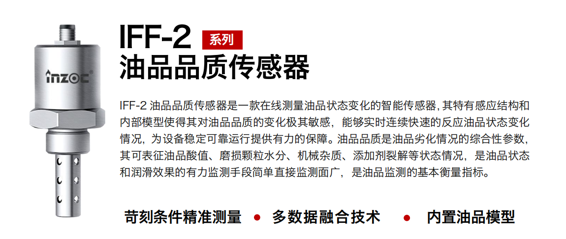 IFF-2油品品質傳感器是一款在線測量油品狀態變化的智能傳感器，其特有感應結構和內部模型使得其對油品品質的變化極其敏感，能夠實時連續快速的反應油品狀態變化情況，為設備穩定可靠運行提供有力的保障。油品品質是油品劣化情況的綜合性參數，其可表征油品酸值、磨損顆粒水分、機械雜質、添加劑裂解等狀態情況，是油品狀態和潤滑效果的有力監測手段簡單直接監測面廣，是油品監測的基本衡量指標。
行業：鋼鐵冶金/石油化工/能源電力/水泥建材/大型機械/煤炭采礦/地下挖掘等
油品：潤滑油/齒輪油/液壓油/透平油/渦輪機油等