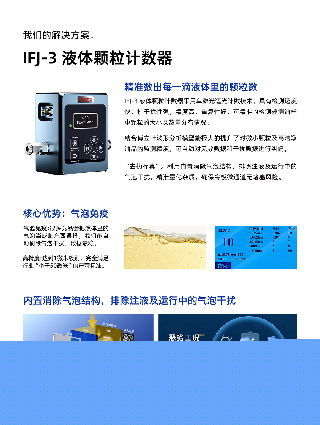 IFJ-3 液體顆粒計(jì)數(shù)器
精準(zhǔn)數(shù)出每一滴液體里的顆粒數(shù)
IFJ-3液體顆粒計(jì)數(shù)器采用單激光遮光計(jì)數(shù)技術(shù)，具有檢測(cè)速度快，抗干擾性強(qiáng)，精度高，重復(fù)性好，可精準(zhǔn)的檢測(cè)被測(cè)油樣中顆粒的大小及數(shù)量分布情況。
結(jié)合傅立葉波形分析模型能極大的提升了對(duì)微小顆粒及高潔凈油品的監(jiān)測(cè)精度，可自動(dòng)對(duì)無效數(shù)據(jù)和干擾數(shù)據(jù)進(jìn)行糾偏。
利用內(nèi)置消除氣泡結(jié)構(gòu)，排除注液及運(yùn)行中的氣泡干擾，精準(zhǔn)量化雜質(zhì)，確保冷板微通道無堵塞風(fēng)險(xiǎn)。
核心優(yōu)勢(shì):氣泡免疫
氣泡免疫:很多競(jìng)品會(huì)把液體里的氣泡當(dāng)成臟東西誤報(bào)，我們能自動(dòng)剔除氣泡干擾，數(shù)據(jù)最穩(wěn)。
高精度:達(dá)到1微米級(jí)別，完全滿足行業(yè)小于50微米的嚴(yán)苛標(biāo)準(zhǔn)。