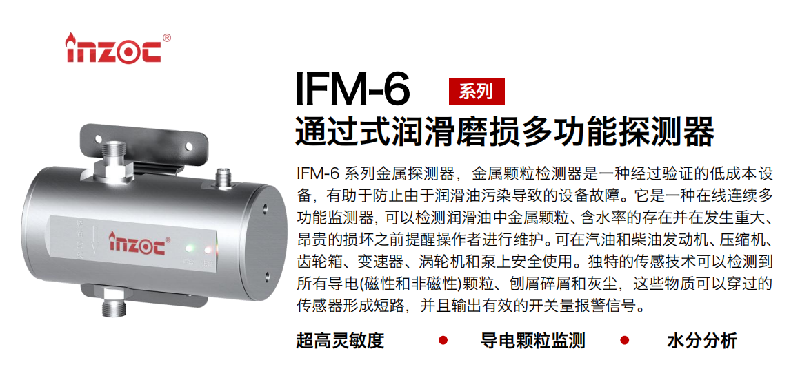 IFM-6系列過(guò)式潤(rùn)滑磨損多功能探測(cè)器，該金屬顆粒檢測(cè)器是一種經(jīng)過(guò)驗(yàn)證的低成本設(shè)備，有助于防止由于潤(rùn)滑油污染導(dǎo)致的設(shè)備故障。它是一種在線連續(xù)多功能監(jiān)測(cè)器，可以檢測(cè)潤(rùn)滑油中金屬顆粒、含水率的存在并在發(fā)生重大、昂貴的損壞之前提醒操作者進(jìn)行維護(hù)。可在汽油和柴油發(fā)動(dòng)機(jī)、壓縮機(jī)、齒輪箱、變速器、渦輪機(jī)和泵上安全使用。獨(dú)特的傳感技術(shù)可以檢測(cè)到所有導(dǎo)電(磁性和非磁性)顆粒、刨屑碎屑和灰塵，這些物質(zhì)可以穿過(guò)的傳感器形成短路，并且輸出有效的開關(guān)量報(bào)警信號(hào)。
行業(yè)：鋼鐵、石化、盾構(gòu)、電力、風(fēng)電、大型設(shè)備、船舶運(yùn)輸
油品：液壓油、透平油、柴機(jī)油、齒輪油、變壓器、壓縮機(jī)油