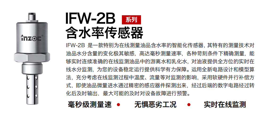 IFW-2B油液含水率傳感器是一款特別為在線測(cè)量油品含水率的智能化傳感器，其特有的測(cè)量技術(shù)對(duì)油品水分含量的變化極其敏感，高達(dá)毫秒測(cè)量速率，各種苛刻條件下精確測(cè)量，能夠?qū)崟r(shí)連續(xù)準(zhǔn)確的在線監(jiān)測(cè)油品中的游離水和乳化水，對(duì)油液提供全方位的實(shí)時(shí)在線水分監(jiān)測(cè)，為您的設(shè)備穩(wěn)定運(yùn)行提供科學(xué)有力保障。運(yùn)用全新電路設(shè)計(jì)和模型算法，充分考慮在線監(jiān)測(cè)過程中溫度、流量等對(duì)監(jiān)測(cè)的影響，采用軟硬件并行補(bǔ)償方式，即使油品微量進(jìn)水通過精密的感應(yīng)器件探測(cè)出來，經(jīng)過后端的數(shù)字電路經(jīng)過轉(zhuǎn)化后及時(shí)輸出，最大可能的及時(shí)對(duì)設(shè)備故障進(jìn)行預(yù)警。
行業(yè)：鋼鐵冶金/石油化工/能源電力/水泥建材/大型機(jī)械/煤炭采礦/地下挖掘等
油品：潤滑油/齒輪油/液壓油/透平油/渦輪機(jī)油等